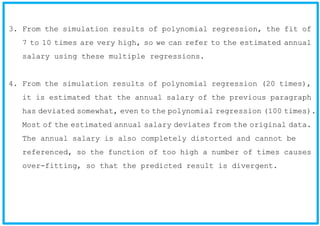 3. From the simulation results of polynomial regression, the fit of
7 to 10 times are very high, so we can refer to the estimated annual
salary using these multiple regressions.
4. From the simulation results of polynomial regression (20 times),
it is estimated that the annual salary of the previous paragraph
has deviated somewhat, even to the polynomial regression (100 times).
Most of the estimated annual salary deviates from the original data.
The annual salary is also completely distorted and cannot be
referenced, so the function of too high a number of times causes
over-fitting, so that the predicted result is divergent.
 