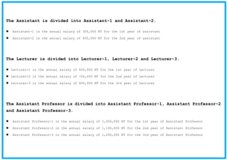 The Assistant is divided into Assistant-1 and Assistant-2.
Assistant-1 is the annual salary of 300,000 NT for the 1st year of assistant
Assistant-2 is the annual salary of 400,000 NT for the 2nd year of assistant
The Lecturer is divided into Lecturer-1, Lecturer-2 and Lecturer-3.
Lecturer-1 is the annual salary of 600,000 NT for the 1st year of Lecturer
Lecturer-2 is the annual salary of 700,000 NT for the 2nd year of Lecturer
Lecturer-3 is the annual salary of 800,000 NT for the 3rd year of Lecturer
The Assistant Professor is divided into Assistant Professor-1, Assistant Professor-2
and Assistant Professor-3.
Assistant Professor-1 is the annual salary of 1,000,000 NT for the 1st year of Assistant Professor
Assistant Professor-2 is the annual salary of 1,100,000 NT for the 2nd year of Assistant Professor
Assistant Professor-3 is the annual salary of 1,200,000 NT for the 3rd year of Assistant Professor
 