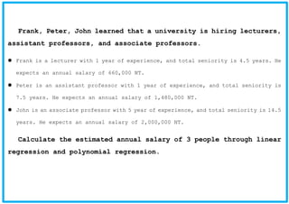 Frank, Peter, John learned that a university is hiring lecturers,
assistant professors, and associate professors.
Frank is a lecturer with 1 year of experience, and total seniority is 4.5 years. He
expects an annual salary of 660,000 NT.
Peter is an assistant professor with 1 year of experience, and total seniority is
7.5 years. He expects an annual salary of 1,480,000 NT.
John is an associate professor with 5 year of experience, and total seniority is 14.5
years. He expects an annual salary of 2,000,000 NT.
Calculate the estimated annual salary of 3 people through linear
regression and polynomial regression.
 