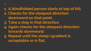 1. A blindfolded person starts at top of hill.
2. Checks for the steepest direction
downward on that point.
3. Take a step in that direction.
4. Again checks for the steepest direction
towards downward.
5. Repeat until the steep/gradient is
acceptable or is flat.
 