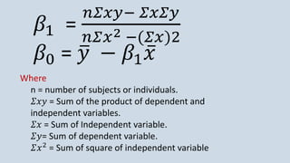 𝛽1 =
𝑛𝛴𝑥𝑦− 𝛴𝑥𝛴𝑦
𝑛𝛴𝑥2 −(𝛴𝑥)2
𝛽0 = ത
𝑦 − 𝛽1 ҧ
𝑥
Where
n = number of subjects or individuals.
𝛴𝑥𝑦 = Sum of the product of dependent and
independent variables.
𝛴𝑥 = Sum of Independent variable.
𝛴𝑦= Sum of dependent variable.
𝛴𝑥2
= Sum of square of independent variable
 