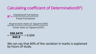 Calculating coefficient of Determination(R2)
R2 =
𝐸𝑥𝑝𝑙𝑎𝑖𝑛𝑒𝑑 𝑉𝑎𝑟𝑖𝑎𝑡𝑖𝑜𝑛
𝑇𝑜𝑡𝑎𝑙 𝑉𝑎𝑟𝑖𝑎𝑡𝑖𝑜𝑛
=
𝑅𝑒𝑔𝑟𝑒𝑠𝑠𝑖𝑜𝑛 𝑆𝑢𝑚 𝑜𝑓 𝑆𝑞𝑢𝑎𝑟𝑒(𝑆𝑆𝑅)
𝑇𝑜𝑡𝑎𝑙 𝑆𝑢𝑚 𝑜𝑓 𝑆𝑞𝑢𝑎𝑟𝑒(𝑆𝑆𝑇)
=
268.6474
444.9
= 0.604
We can say that 60% of the variation in marks is explained
by hours of study.
 