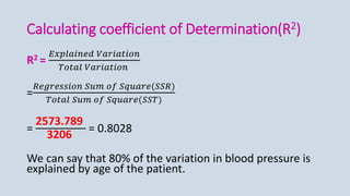 Calculating coefficient of Determination(R2)
R2 =
𝐸𝑥𝑝𝑙𝑎𝑖𝑛𝑒𝑑 𝑉𝑎𝑟𝑖𝑎𝑡𝑖𝑜𝑛
𝑇𝑜𝑡𝑎𝑙 𝑉𝑎𝑟𝑖𝑎𝑡𝑖𝑜𝑛
=
𝑅𝑒𝑔𝑟𝑒𝑠𝑠𝑖𝑜𝑛 𝑆𝑢𝑚 𝑜𝑓 𝑆𝑞𝑢𝑎𝑟𝑒(𝑆𝑆𝑅)
𝑇𝑜𝑡𝑎𝑙 𝑆𝑢𝑚 𝑜𝑓 𝑆𝑞𝑢𝑎𝑟𝑒(𝑆𝑆𝑇)
=
2573.789
3206
= 0.8028
We can say that 80% of the variation in blood pressure is
explained by age of the patient.
 