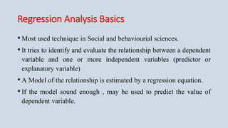 Regression Analysis Basics
•Most used technique in Social and behaviourial sciences.
•It tries to identify and evaluate the relationship between a dependent
variable and one or more independent variables (predictor or
explanatory variable)
•A Model of the relationship is estimated by a regression equation.
•If the model sound enough , may be used to predict the value of
dependent variable.
 