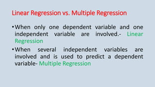 Linear Regression vs. Multiple Regression
•When only one dependent variable and one
independent variable are involved.- Linear
Regression
•When several independent variables are
involved and is used to predict a dependent
variable- Multiple Regression
 