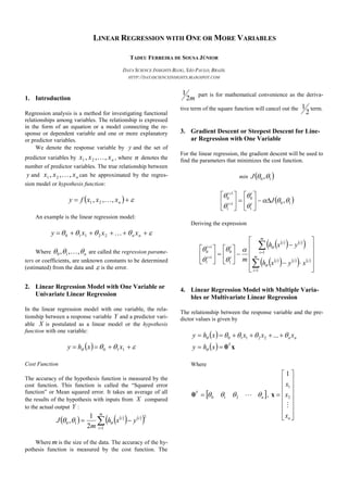 LINEAR REGRESSION WITH ONE OR MORE VARIABLES
TADEU FERREIRA DE SOUSA JÚNIOR
DATA SCIENCE INSIGHTS BLOG, SÃO PAULO, BRAZIL
HTTP://DATASCIENCEINSIGHTS.BLOGSPOT.COM
1. Introduction
Regression analysis is a method for investigating functional
relationships among variables. The relationship is expressed
in the form of an equation or a model connecting the re-
sponse or dependent variable and one or more explanatory
or predictor variables.
We denote the response variable by y and the set of
predictor variables by nxxx ,,, 21  , where n denotes the
number of predictor variables. The true relationship between
y and nxxx ,,, 21  can be approximated by the regres-
sion model or hypothesis function:
   nxxxfy ,,, 21 
An example is the linear regression model:
  nn xxxy 22110
Where n ,,, 10  are called the regression parame-
ters or coefficients, are unknown constants to be determined
(estimated) from the data and  is the error.
2. Linear Regression Model with One Variable or
Univariate Linear Regression
In the linear regression model with one variable, the rela-
tionship between a response variable Y and a predictor vari-
able X is postulated as a linear model or the hypothesis
function with one variable:
    110 xxhy
Cost Function
The accuracy of the hypothesis function is measured by the
cost function. This function is called the “Squared error
function” or Mean squared error. It takes an average of all
the results of the hypothesis with inputs from X compared
to the actual output Y :
   
   
 

m
i
ii
yxh
m
J
1
2
10
2
1
, 
Where mis the size of the data. The accuracy of the hy-
pothesis function is measured by the cost function. The
m2
1 part is for mathematical convenience as the deriva-
tive term of the square function will cancel out the
2
1 term.
3. Gradient Descent or Steepest Descent for Line-
ar Regression with One Variable
For the linear regression, the gradient descent will be used to
find the parameters that minimizes the cost function.
min  10 ,J
 10
1
0
1
1
1
0
,




Ji
i
i
i














Deriving the expression
 
   
 
 
   
   
































m
i
iii
m
i
ii
i
i
i
i
xyxh
yxh
m
1
1
1
0
1
1
1
0







4. Linear Regression Model with Multiple Varia-
bles or Multivariate Linear Regression
The relationship between the response variable and the pre-
dictor values is given by
 
  xθT
nn
xhy
xxxxhy



  ...22110
Where
 n
T
 210θ ,

















nx
x
x

2
1
1
x
 