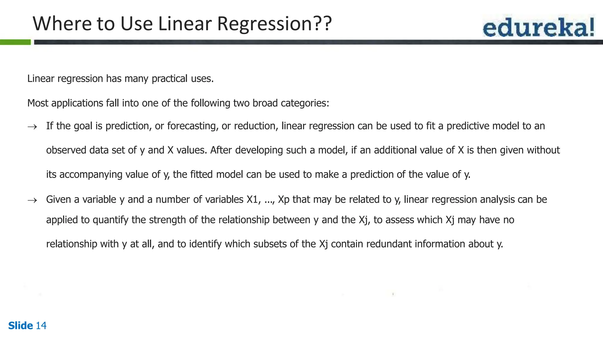 Where to Use Linear Regression??
Slide 14
Linear regression has many practical uses.
Most applications fall into one of the following two broad categories:
 If the goal is prediction, or forecasting, or reduction, linear regression can be used to fit a predictive model to an
observed data set of y and X values. After developing such a model, if an additional value of X is then given without
its accompanying value of y, the fitted model can be used to make a prediction of the value of y.
 Given a variable y and a number of variables X1, ..., Xp that may be related to y, linear regression analysis can be
applied to quantify the strength of the relationship between y and the Xj, to assess which Xj may have no
relationship with y at all, and to identify which subsets of the Xj contain redundant information about y.
 
