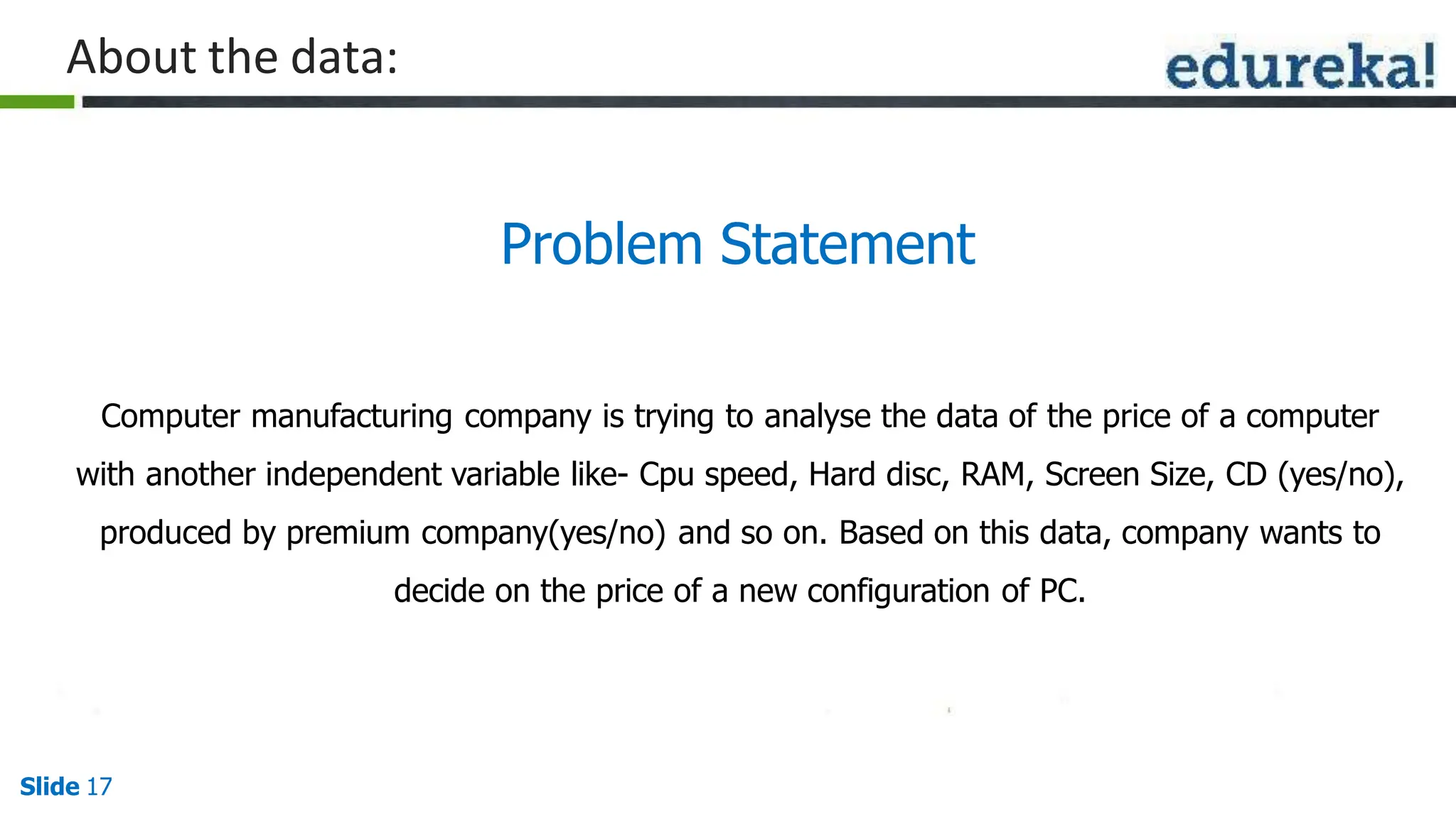Problem Statement
Slide 17
Computer manufacturing company is trying to analyse the data of the price of a computer
with another independent variable like- Cpu speed, Hard disc, RAM, Screen Size, CD (yes/no),
produced by premium company(yes/no) and so on. Based on this data, company wants to
decide on the price of a new configuration of PC.
About the data:
 