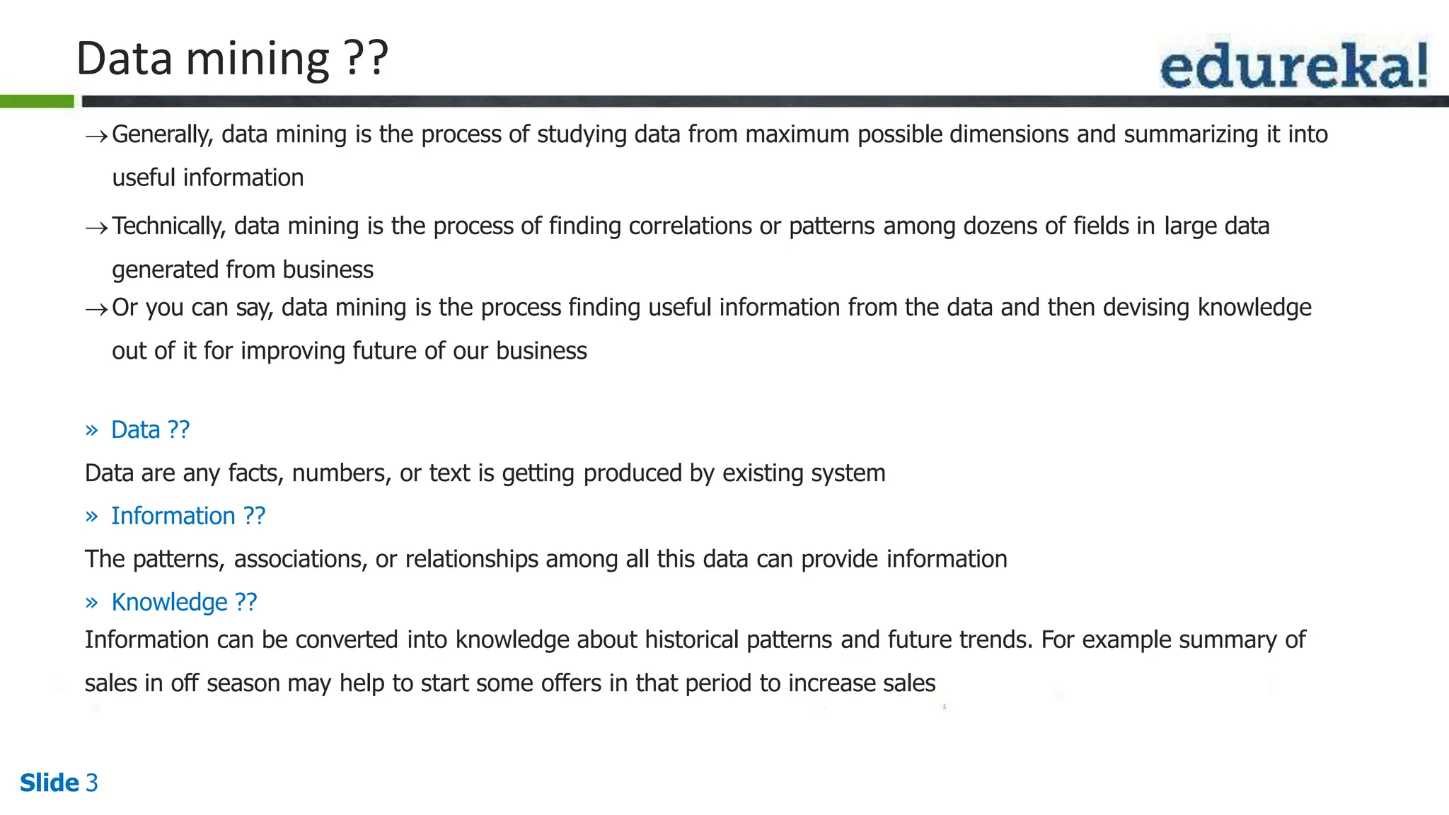 Data mining ??
Slide 3
Generally, data mining is the process of studying data from maximum possible dimensions and summarizing it into
useful information
Technically, data mining is the process of finding correlations or patterns among dozens of fields in large data
generated from business
Or you can say, data mining is the process finding useful information from the data and then devising knowledge
out of it for improving future of our business
» Data ??
Data are any facts, numbers, or text is getting produced by existing system
» Information ??
The patterns, associations, or relationships among all this data can provide information
» Knowledge ??
Information can be converted into knowledge about historical patterns and future trends. For example summary of
sales in off season may help to start some offers in that period to increase sales
 