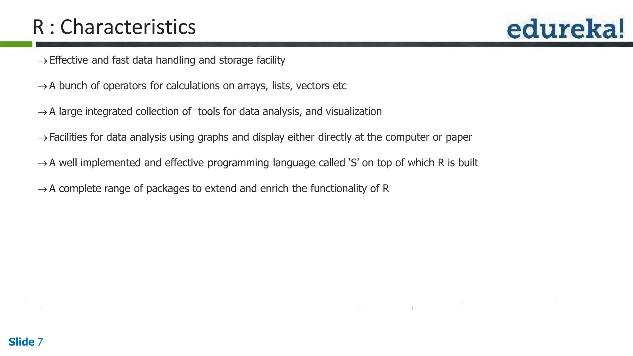 R : Characteristics
Slide 7
Effective and fast data handling and storage facility
A bunch of operators for calculations on arrays, lists, vectors etc
A large integrated collection of tools for data analysis, and visualization
Facilities for data analysis using graphs and display either directly at the computer or paper
A well implemented and effective programming language called ‘S’ on top of which R is built
A complete range of packages to extend and enrich the functionality of R
 