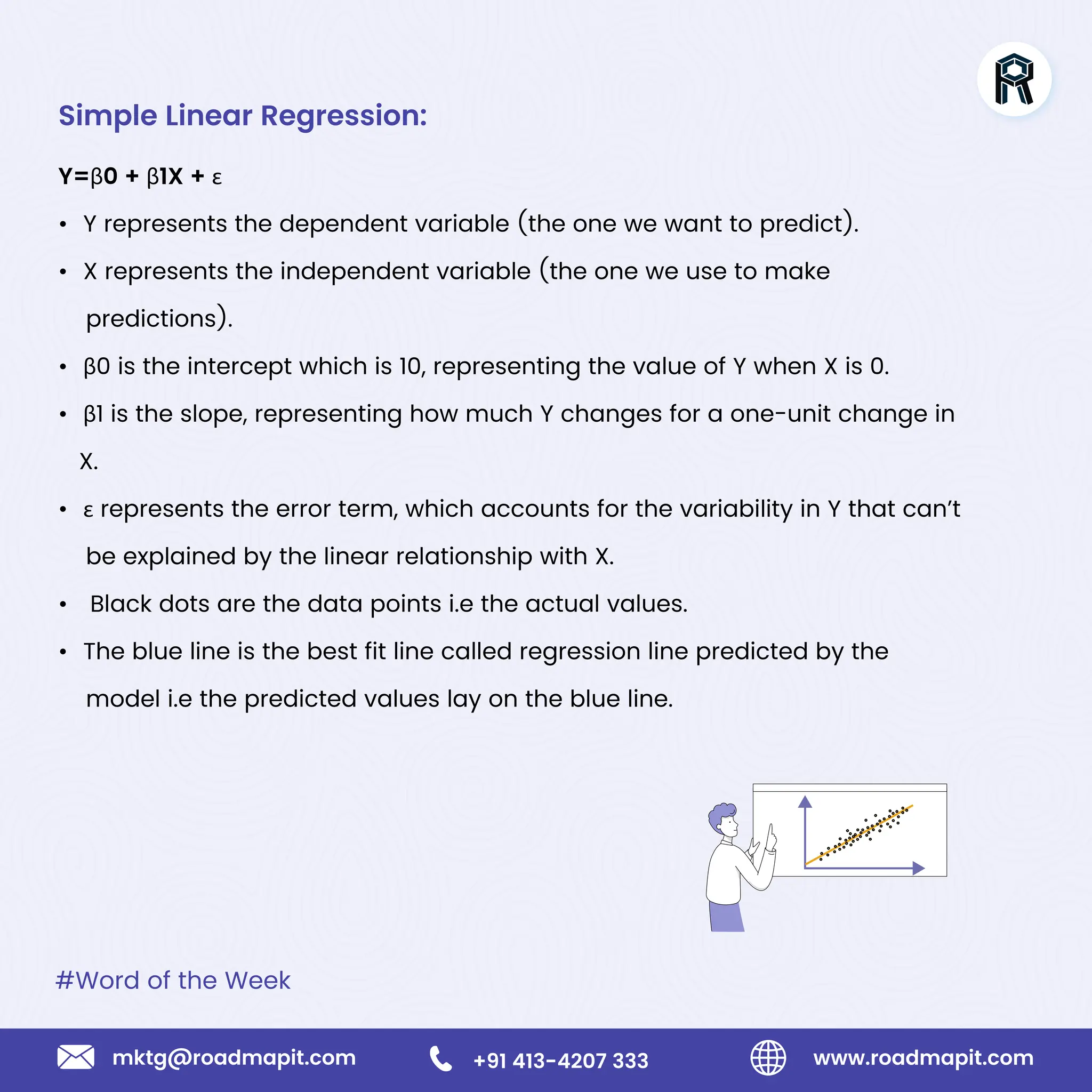 #Word of the Week
www.roadmapit.com
mktg@roadmapit.com +91 413-4207 333
Simple Linear Regression:
Y=β0 + β1X + ε
• Y represents the dependent variable (the one we want to predict).
• X represents the independent variable (the one we use to make
predictions).
• β0 is the intercept which is 10, representing the value of Y when X is 0.
• β1 is the slope, representing how much Y changes for a one-unit change in
X.
• ε represents the error term, which accounts for the variability in Y that can’t
be explained by the linear relationship with X.
• Black dots are the data points i.e the actual values.
• The blue line is the best fit line called regression line predicted by the
model i.e the predicted values lay on the blue line.
 