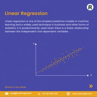 #Word of the Week
www.roadmapit.com
mktg@roadmapit.com +91 413-4207 333
Linear Regression
Linear regression is one of the simplest predictive models in machine
learning and a widely used technique in business and other forms of
statistics. It is predominantly used when there is a linear relationship
between the independent and dependent variables.
Y
X
 
