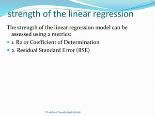 strength of the linear regression
The strength of the linear regression model can be
assessed using 2 metrics:
 1. R2 or Coefficient of Determination
 2. Residual Standard Error (RSE)
Y.Lakshmi Prasad 08978784848
 