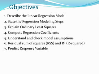 Objectives
1. Describe the Linear Regression Model
2. State the Regression Modeling Steps
3. Explain Ordinary Least Squares
4. Compute Regression Coefficients
5. Understand and check model assumptions
6. Residual sum of squares (RSS) and R² (R-squared)
7. Predict Response Variable
 