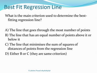 Best Fit Regression Line
What is the main criterion used to determine the best-
fitting regression line?
A) The line that goes through the most number of points
B) The line that has an equal number of points above it or
below it
C) The line that minimises the sum of squares of
distances of points from the regression line
D) Either B or C (they are same criterion)
Y.Lakshmi Prasad 08978784848
 