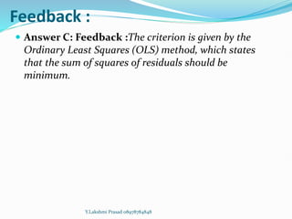 Feedback :
 Answer C: Feedback :The criterion is given by the
Ordinary Least Squares (OLS) method, which states
that the sum of squares of residuals should be
minimum.
Y.Lakshmi Prasad 08978784848
 