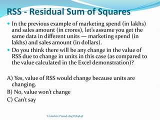 RSS - Residual Sum of Squares
 In the previous example of marketing spend (in lakhs)
and sales amount (in crores), let’s assume you get the
same data in different units — marketing spend (in
lakhs) and sales amount (in dollars).
 Do you think there will be any change in the value of
RSS due to change in units in this case (as compared to
the value calculated in the Excel demonstration)?
A) Yes, value of RSS would change because units are
changing.
B) No, value won’t change
C) Can’t say
Y.Lakshmi Prasad 08978784848
 