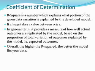 Coefficient of Determination
 R-Square is a number which explains what portion of the
given data variation is explained by the developed model.
 It always takes a value between 0 & 1.
 In general term, it provides a measure of how well actual
outcomes are replicated by the model, based on the
proportion of total variation of outcomes explained by
the model, i.e. expected outcomes.
 Overall, the higher the R-squared, the better the model
fits your data.
 