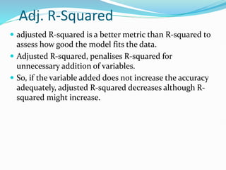 Adj. R-Squared
 adjusted R-squared is a better metric than R-squared to
assess how good the model fits the data.
 Adjusted R-squared, penalises R-squared for
unnecessary addition of variables.
 So, if the variable added does not increase the accuracy
adequately, adjusted R-squared decreases although R-
squared might increase.
 