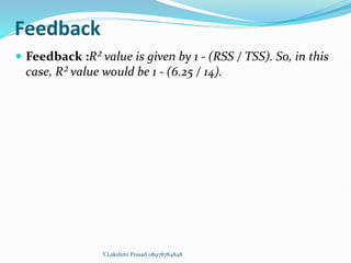 Feedback
 Feedback :R² value is given by 1 - (RSS / TSS). So, in this
case, R² value would be 1 - (6.25 / 14).
Y.Lakshmi Prasad 08978784848
 