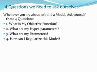 4 Questions we need to ask ourselves:
Whenever you are about to build a Model, Ask yourself
these 4 Questions:
 1. What is My Objective Function?
 2. What are my Hyper-parameters?
 3. What are my Parameters?
 4. How can I Regularize this Model?
 
