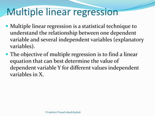 Multiple linear regression
 Multiple linear regression is a statistical technique to
understand the relationship between one dependent
variable and several independent variables (explanatory
variables).
 The objective of multiple regression is to find a linear
equation that can best determine the value of
dependent variable Y for different values independent
variables in X.
Y.Lakshmi Prasad 08978784848
 