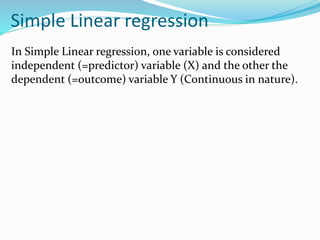 Simple Linear regression
In Simple Linear regression, one variable is considered
independent (=predictor) variable (X) and the other the
dependent (=outcome) variable Y (Continuous in nature).
 