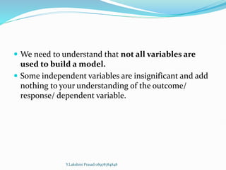  We need to understand that not all variables are
used to build a model.
 Some independent variables are insignificant and add
nothing to your understanding of the outcome/
response/ dependent variable.
Y.Lakshmi Prasad 08978784848
 
