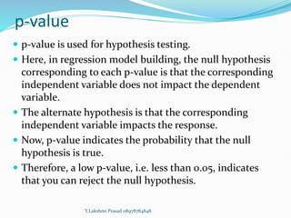 p-value
 p-value is used for hypothesis testing.
 Here, in regression model building, the null hypothesis
corresponding to each p-value is that the corresponding
independent variable does not impact the dependent
variable.
 The alternate hypothesis is that the corresponding
independent variable impacts the response.
 Now, p-value indicates the probability that the null
hypothesis is true.
 Therefore, a low p-value, i.e. less than 0.05, indicates
that you can reject the null hypothesis.
Y.Lakshmi Prasad 08978784848
 