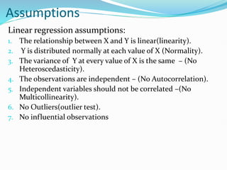 Assumptions
Linear regression assumptions:
1. The relationship between X and Y is linear(linearity).
2. Y is distributed normally at each value of X (Normality).
3. The variance of Y at every value of X is the same – (No
Heteroscedasticity).
4. The observations are independent – (No Autocorrelation).
5. Independent variables should not be correlated –(No
Multicollinearity).
6. No Outliers(outlier test).
7. No influential observations
 