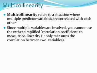 Multicollinearity
 Multicollinearity refers to a situation where
multiple predictor variables are correlated with each
other.
 Since multiple variables are involved, you cannot use
the rather simplified 'correlation coefficient' to
measure co-linearity (it only measures the
correlation between two variables).
 