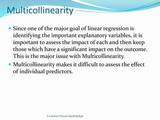 Multicollinearity
 Since one of the major goal of linear regression is
identifying the important explanatory variables, it is
important to assess the impact of each and then keep
those which have a significant impact on the outcome.
This is the major issue with Multicollinearity.
 Multicollinearity makes it difficult to assess the effect
of individual predictors.
Y.Lakshmi Prasad 08978784848
 