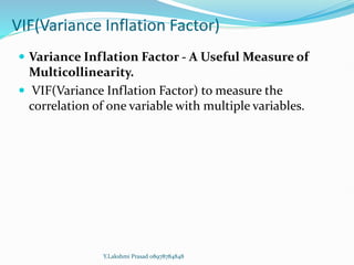 VIF(Variance Inflation Factor)
 Variance Inflation Factor - A Useful Measure of
Multicollinearity.
 VIF(Variance Inflation Factor) to measure the
correlation of one variable with multiple variables.
Y.Lakshmi Prasad 08978784848
 