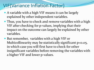 VIF(Variance Inflation Factor)
 A variable with a high VIF means it can be largely
explained by other independent variables.
 Thus, you have to check and remove variables with a high
VIF after checking for p-values, implying that their
impact on the outcome can largely be explained by other
variables.
 But remember, variables with a high VIF or
Multicollinearity may be statistically significant p<0.05,
in which case you will first have to check for other
insignificant variables before removing the variables with
a higher VIF and lower p-values.
 