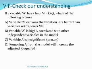 VIF-Check our understanding
If a variable “A” has a high VIF (>5), which of the
following is true?
A) Variable “A” explains the variation in Y better than
variables with a lower VIF
B) Variable “A” is highly correlated with other
independent variables in the model
C) Variable A is insignificant (p>0.05)
D) Removing A from the model will increase the
adjusted R-squared
Y.Lakshmi Prasad 08978784848
 