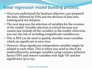 linear regression model building process:
 Once you understood the business objective, you prepared
the data, followed by EDA and the division of data into
training and test datasets.
 The next step was the selection of variables for the creation
of the model. Variable selection is critical because you
cannot just include all the variables in the model; otherwise,
you run the risk of including insignificant variables too.
 This is RFE can be used to quickly shortlist some variables
which are significant to save time.
 However, these significant independent variables might be
related to each other. This is where you need to check for
multicollinearity amongst variables using variance inflation
factor (VIF) and remove variables with high VIF and low
significance (p>0.05).
Y.Lakshmi Prasad 08978784848
 