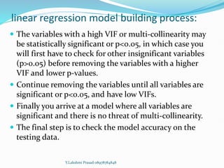 linear regression model building process:
 The variables with a high VIF or multi-collinearity may
be statistically significant or p<0.05, in which case you
will first have to check for other insignificant variables
(p>0.05) before removing the variables with a higher
VIF and lower p-values.
 Continue removing the variables until all variables are
significant or p<0.05, and have low VIFs.
 Finally you arrive at a model where all variables are
significant and there is no threat of multi-collinearity.
 The final step is to check the model accuracy on the
testing data.
Y.Lakshmi Prasad 08978784848
 