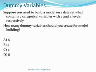 Dummy Variables
Suppose you need to build a model on a data set which
contains 2 categorical variables with 2 and 4 levels
respectively.
How many dummy variables should you create for model
building?
A) 6
B) 4
C) 2
D) 8
Y.Lakshmi Prasad 08978784848
 