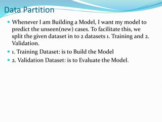 Data Partition
 Whenever I am Building a Model, I want my model to
predict the unseen(new) cases. To facilitate this, we
split the given dataset in to 2 datasets 1. Training and 2.
Validation.
 1. Training Dataset: is to Build the Model
 2. Validation Dataset: is to Evaluate the Model.
 