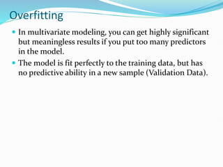 Overfitting
 In multivariate modeling, you can get highly significant
but meaningless results if you put too many predictors
in the model.
 The model is fit perfectly to the training data, but has
no predictive ability in a new sample (Validation Data).
 