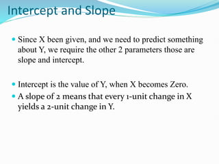 Intercept and Slope
 Since X been given, and we need to predict something
about Y, we require the other 2 parameters those are
slope and intercept.
 Intercept is the value of Y, when X becomes Zero.
 A slope of 2 means that every 1-unit change in X
yields a 2-unit change in Y.
 
