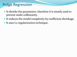 Ridge Regression
 It shrinks the parameters, therefore it is mostly used to
prevent multi-collinearity.
 It reduces the model complexity by coefficient shrinkage.
 It uses L2 regularization technique.
 