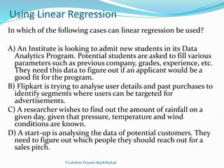 Using Linear Regression
In which of the following cases can linear regression be used?
A) An Institute is looking to admit new students in its Data
Analytics Program. Potential students are asked to fill various
parameters such as previous company, grades, experience, etc.
They need this data to figure out if an applicant would be a
good fit for the program.
B) Flipkart is trying to analyse user details and past purchases to
identify segments where users can be targeted for
advertisements.
C) A researcher wishes to find out the amount of rainfall on a
given day, given that pressure, temperature and wind
conditions are known.
D) A start-up is analysing the data of potential customers. They
need to figure out which people they should reach out for a
sales pitch.
Y.Lakshmi Prasad 08978784848
 