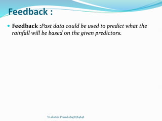 Feedback :
 Feedback :Past data could be used to predict what the
rainfall will be based on the given predictors.
Y.Lakshmi Prasad 08978784848
 