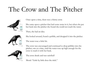 The Crow and The Pitcher
Once upon a time, there was a thirsty crow.
She came upon a pitcher that had some water in it, but when she put
her beak into the pitcher she found she could not reach the water.
Then, she had an idea.
She looked around, found a pebble, and dropped it into the pitcher.
The water rose a little bit.
The crow was encouraged and continued to drop pebbles into the
pitcher, one at a time, until the water rose up high enough for the
crow to reach it with her beak.
The crow drank and was satisfied!
Moral: “Little by little does the trick.”
 