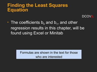 Finding the Least Squares
Equation
 The coefficients b0 and b1, and other
regression results in this chapter, will be
found using Excel or Minitab
Formulas are shown in the text for those
who are interested
DCOVA
 