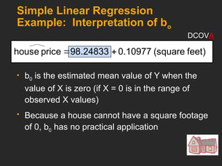 Simple Linear Regression
Example: Interpretation of bo
 b0 is the estimated mean value of Y when the
value of X is zero (if X = 0 is in the range of
observed X values)
 Because a house cannot have a square footage
of 0, b0 has no practical application
feet)
(square
0.10977
98.24833
price
house 

DCOVA
 