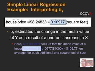 Simple Linear Regression
Example: Interpreting b1
 b1 estimates the change in the mean value
of Y as a result of a one-unit increase in X
 Here, b1 = 0.10977 tells us that the mean value of a
house increases by .10977($1000) = $109.77, on
average, for each additional one square foot of size
feet)
(square
0.10977
98.24833
price
house 

DCOVA
 