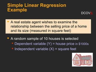 Simple Linear Regression
Example
 A real estate agent wishes to examine the
relationship between the selling price of a home
and its size (measured in square feet)
 A random sample of 10 houses is selected
 Dependent variable (Y) = house price in $1000s
 Independent variable (X) = square feet
DCOVA
 