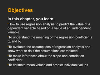 Objectives
In this chapter, you learn:
How to use regression analysis to predict the value of a
dependent variable based on a value of an independent
variable
To understand the meaning of the regression coefficients
b0 and b1
To evaluate the assumptions of regression analysis and
know what to do if the assumptions are violated
To make inferences about the slope and correlation
coefficient
To estimate mean values and predict individual values
 